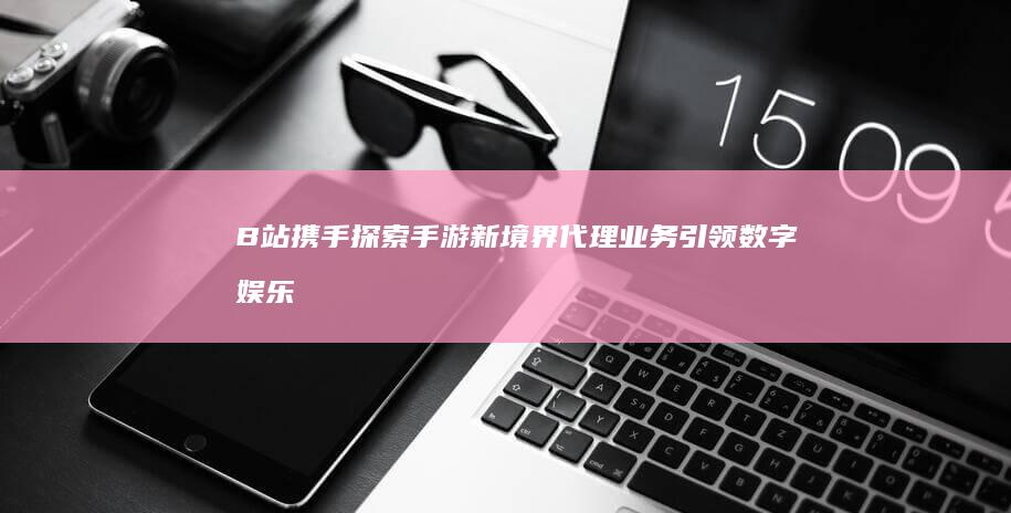 B站携手探索手游新境界：代理业务引领数字娱乐新风口